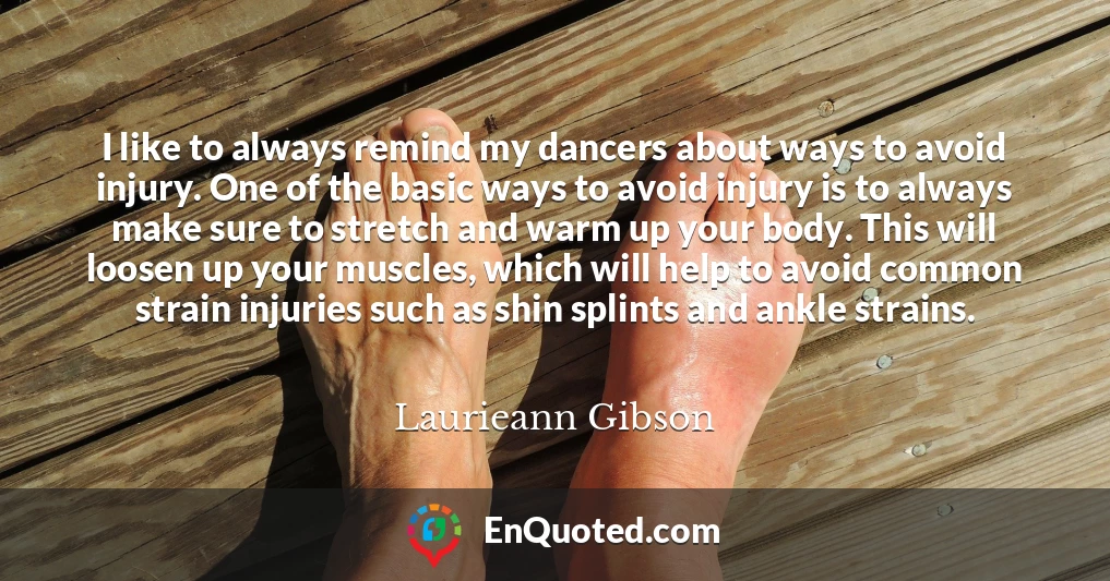 I like to always remind my dancers about ways to avoid injury. One of the basic ways to avoid injury is to always make sure to stretch and warm up your body. This will loosen up your muscles, which will help to avoid common strain injuries such as shin splints and ankle strains.