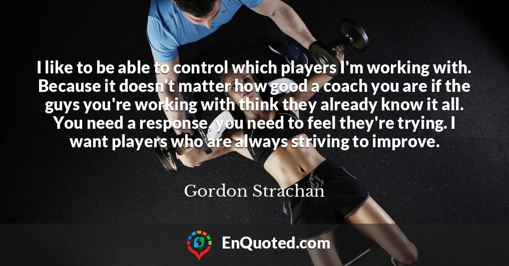 I like to be able to control which players I'm working with. Because it doesn't matter how good a coach you are if the guys you're working with think they already know it all. You need a response, you need to feel they're trying. I want players who are always striving to improve.