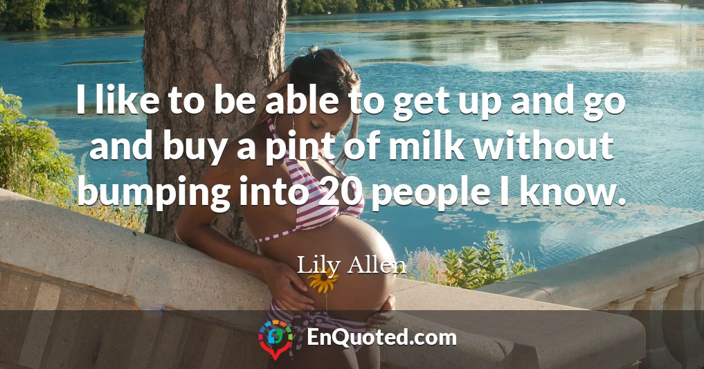 I like to be able to get up and go and buy a pint of milk without bumping into 20 people I know.