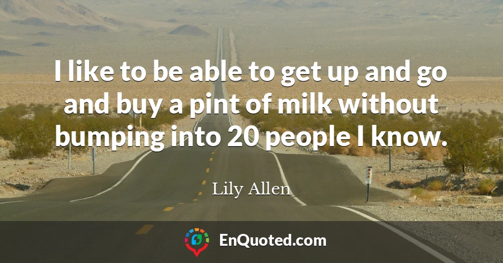 I like to be able to get up and go and buy a pint of milk without bumping into 20 people I know.