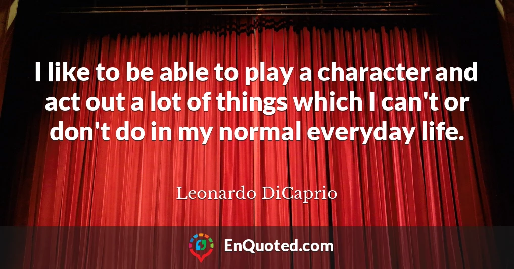 I like to be able to play a character and act out a lot of things which I can't or don't do in my normal everyday life.