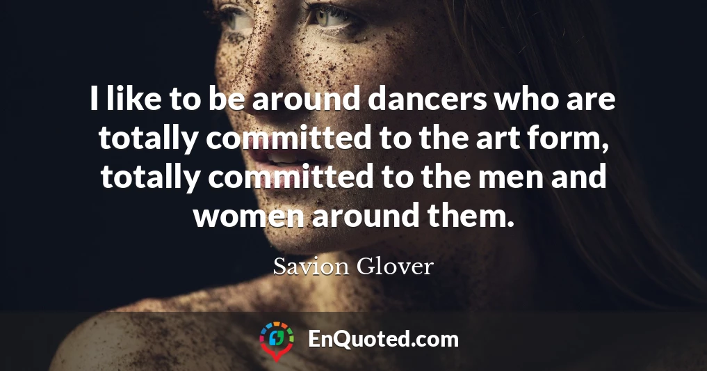 I like to be around dancers who are totally committed to the art form, totally committed to the men and women around them.