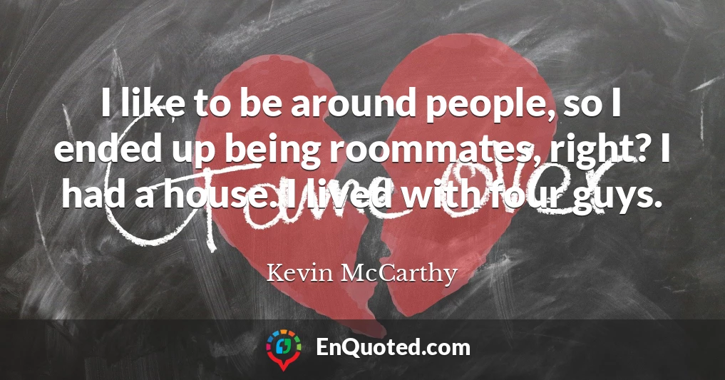 I like to be around people, so I ended up being roommates, right? I had a house. I lived with four guys.