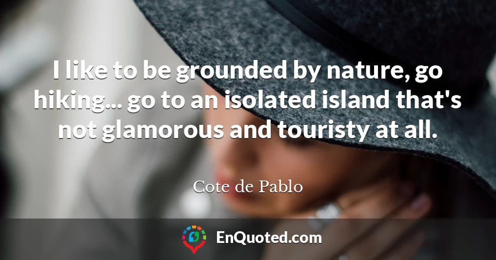 I like to be grounded by nature, go hiking... go to an isolated island that's not glamorous and touristy at all.