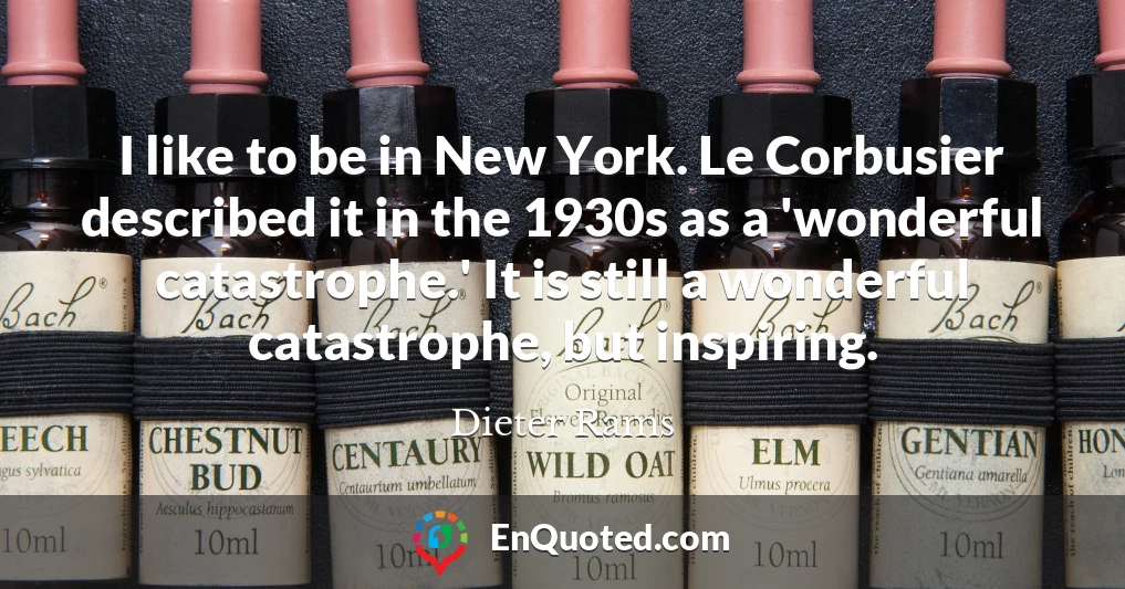 I like to be in New York. Le Corbusier described it in the 1930s as a 'wonderful catastrophe.' It is still a wonderful catastrophe, but inspiring.