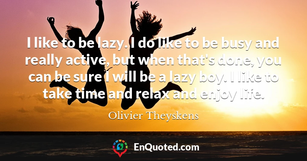 I like to be lazy. I do like to be busy and really active, but when that's done, you can be sure I will be a lazy boy. I like to take time and relax and enjoy life.