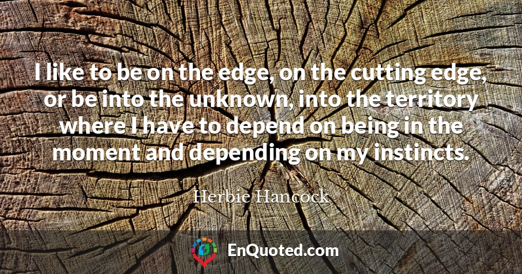 I like to be on the edge, on the cutting edge, or be into the unknown, into the territory where I have to depend on being in the moment and depending on my instincts.