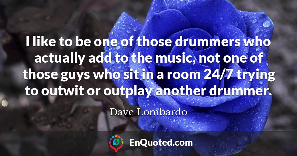 I like to be one of those drummers who actually add to the music, not one of those guys who sit in a room 24/7 trying to outwit or outplay another drummer.