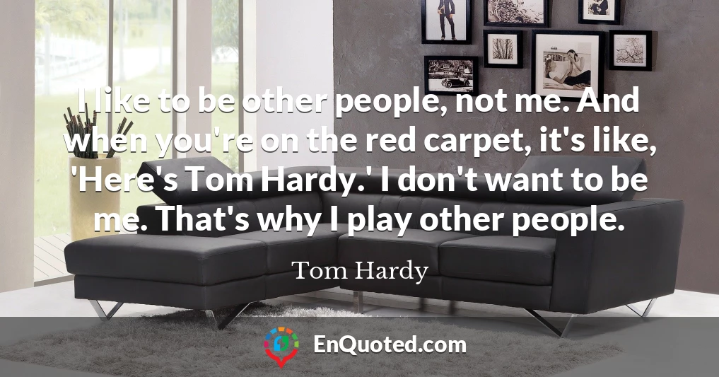 I like to be other people, not me. And when you're on the red carpet, it's like, 'Here's Tom Hardy.' I don't want to be me. That's why I play other people.