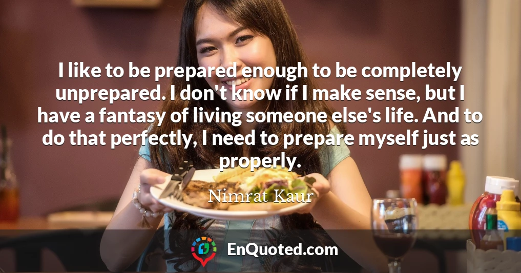 I like to be prepared enough to be completely unprepared. I don't know if I make sense, but I have a fantasy of living someone else's life. And to do that perfectly, I need to prepare myself just as properly.