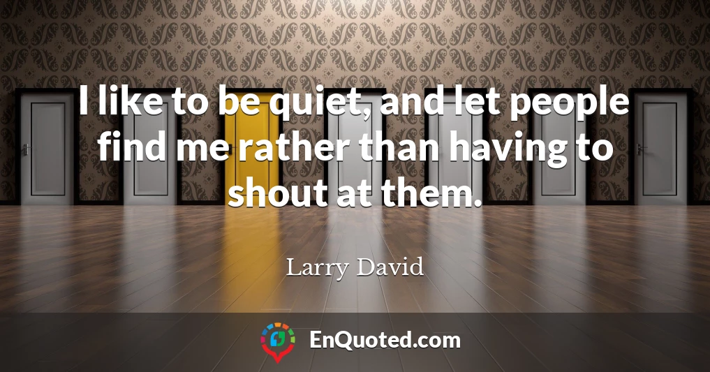 I like to be quiet, and let people find me rather than having to shout at them.