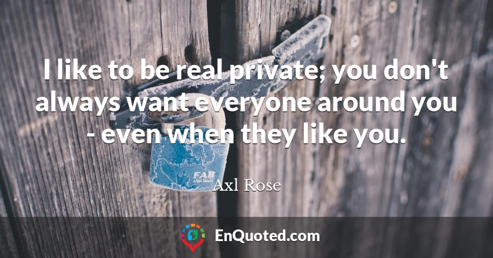 I like to be real private; you don't always want everyone around you - even when they like you.