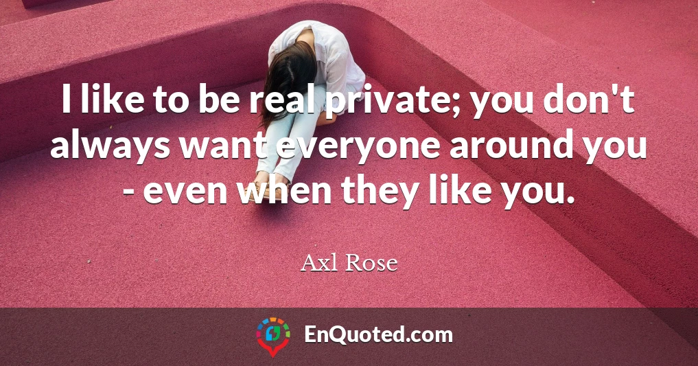 I like to be real private; you don't always want everyone around you - even when they like you.