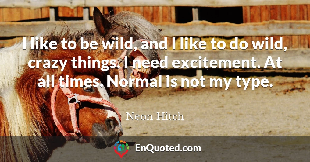 I like to be wild, and I like to do wild, crazy things. I need excitement. At all times. Normal is not my type.