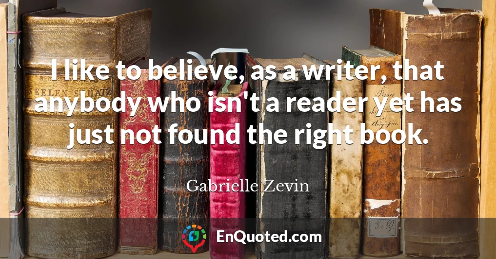 I like to believe, as a writer, that anybody who isn't a reader yet has just not found the right book.