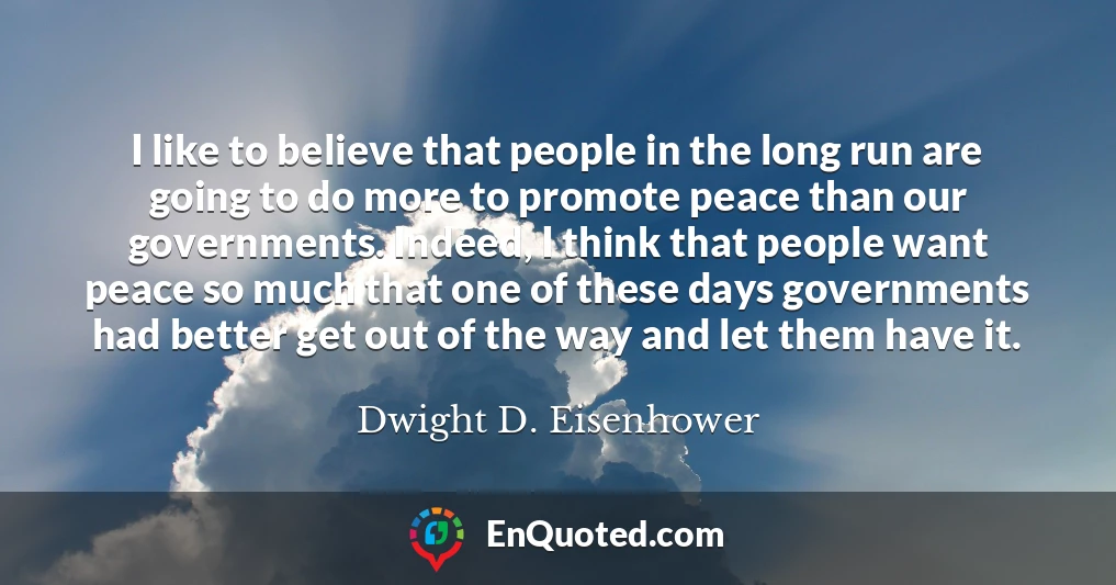 I like to believe that people in the long run are going to do more to promote peace than our governments. Indeed, I think that people want peace so much that one of these days governments had better get out of the way and let them have it.