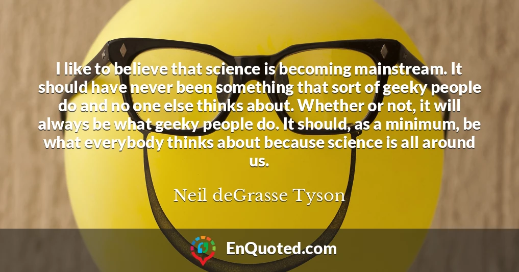 I like to believe that science is becoming mainstream. It should have never been something that sort of geeky people do and no one else thinks about. Whether or not, it will always be what geeky people do. It should, as a minimum, be what everybody thinks about because science is all around us.