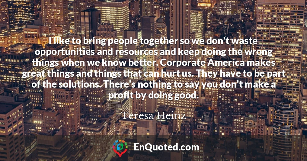 I like to bring people together so we don't waste opportunities and resources and keep doing the wrong things when we know better. Corporate America makes great things and things that can hurt us. They have to be part of the solutions. There's nothing to say you don't make a profit by doing good.