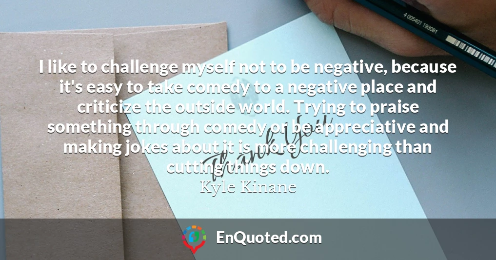 I like to challenge myself not to be negative, because it's easy to take comedy to a negative place and criticize the outside world. Trying to praise something through comedy or be appreciative and making jokes about it is more challenging than cutting things down.