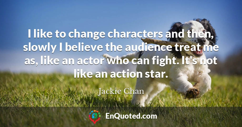 I like to change characters and then, slowly I believe the audience treat me as, like an actor who can fight. It's not like an action star.