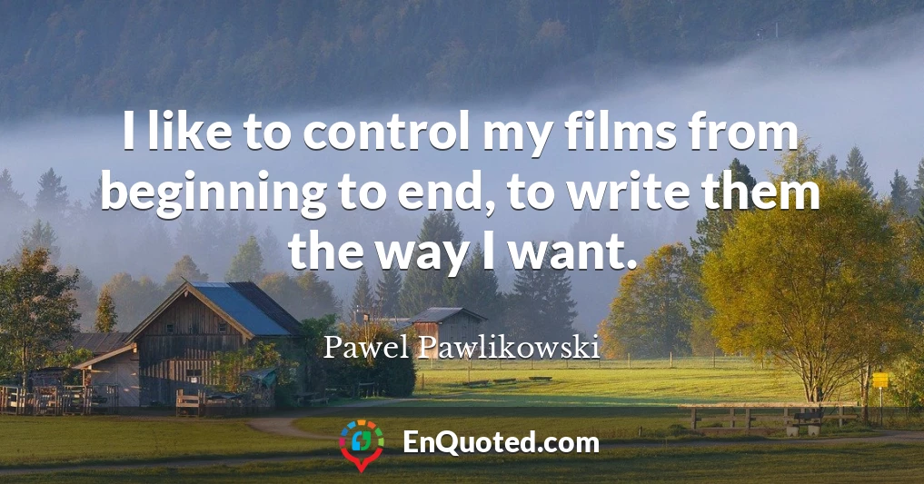 I like to control my films from beginning to end, to write them the way I want.