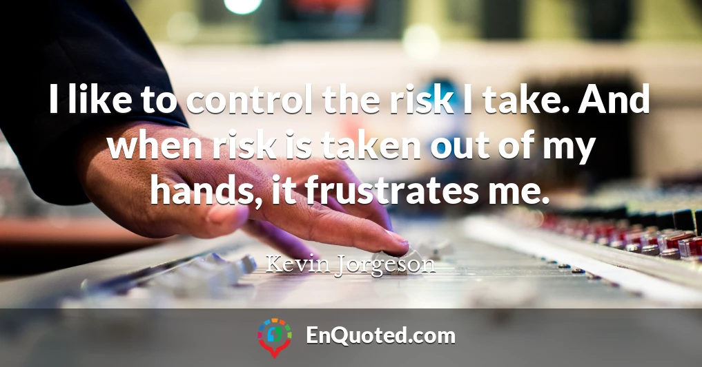 I like to control the risk I take. And when risk is taken out of my hands, it frustrates me.
