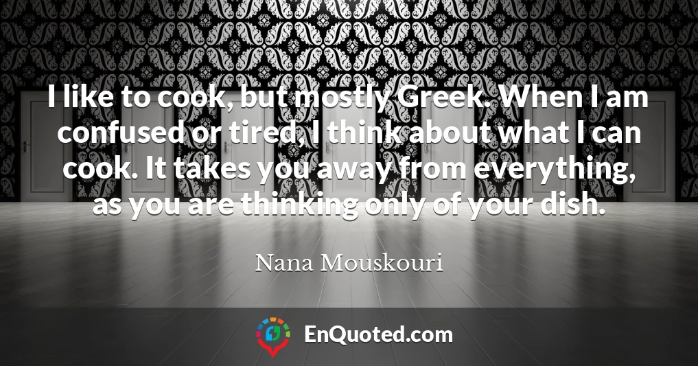 I like to cook, but mostly Greek. When I am confused or tired, I think about what I can cook. It takes you away from everything, as you are thinking only of your dish.