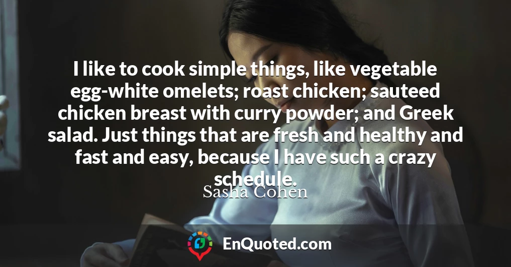 I like to cook simple things, like vegetable egg-white omelets; roast chicken; sauteed chicken breast with curry powder; and Greek salad. Just things that are fresh and healthy and fast and easy, because I have such a crazy schedule.