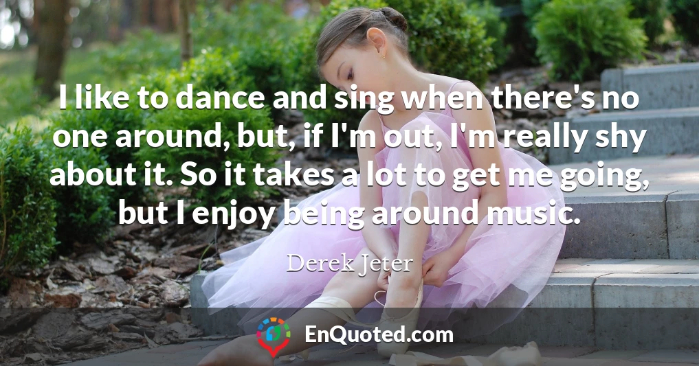 I like to dance and sing when there's no one around, but, if I'm out, I'm really shy about it. So it takes a lot to get me going, but I enjoy being around music.