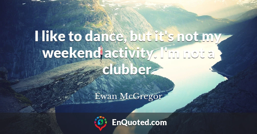 I like to dance, but it's not my weekend activity. I'm not a clubber.