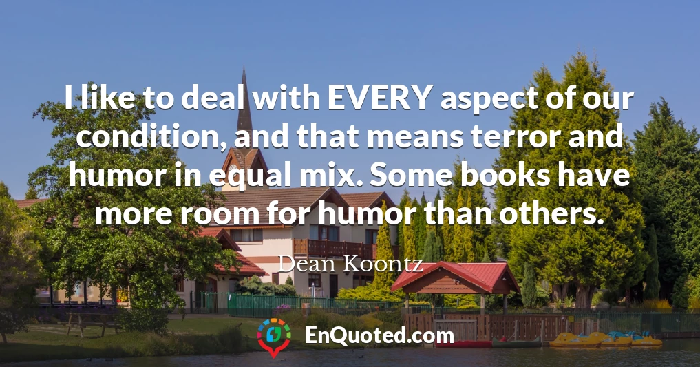 I like to deal with EVERY aspect of our condition, and that means terror and humor in equal mix. Some books have more room for humor than others.
