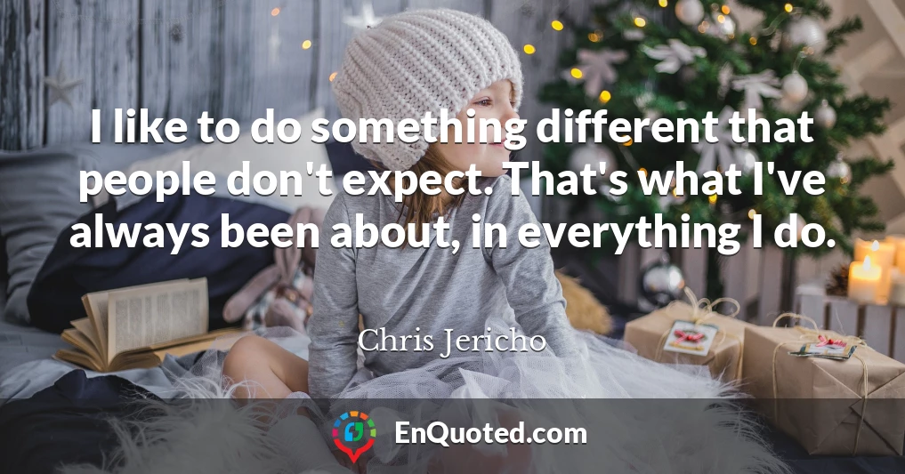 I like to do something different that people don't expect. That's what I've always been about, in everything I do.