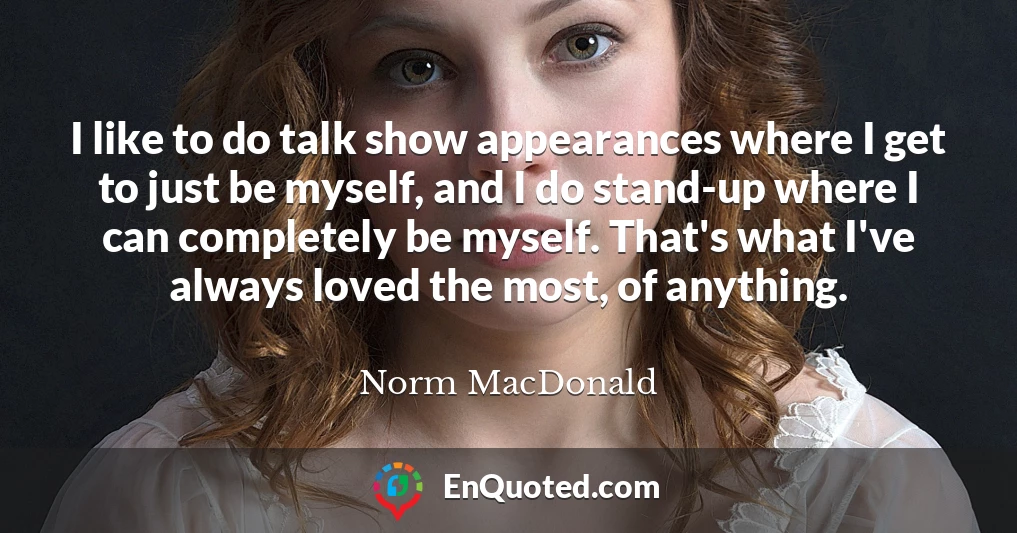 I like to do talk show appearances where I get to just be myself, and I do stand-up where I can completely be myself. That's what I've always loved the most, of anything.
