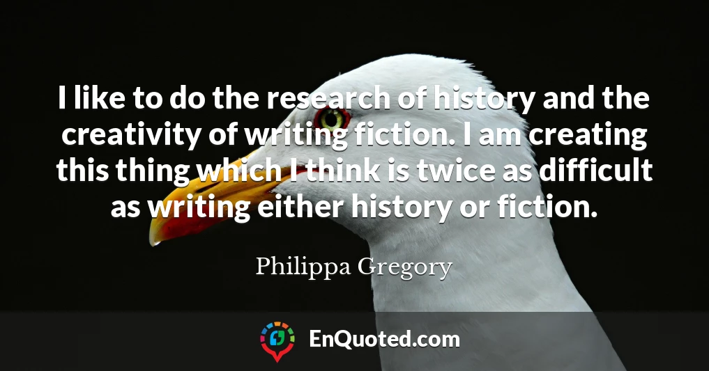 I like to do the research of history and the creativity of writing fiction. I am creating this thing which I think is twice as difficult as writing either history or fiction.
