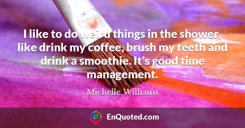 I like to do weird things in the shower, like drink my coffee, brush my teeth and drink a smoothie. It's good time management.