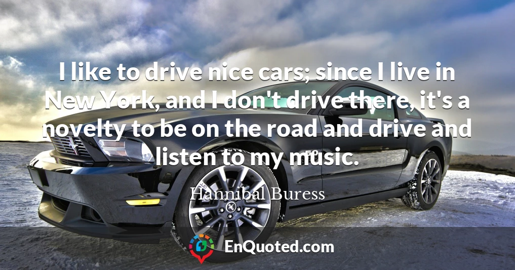 I like to drive nice cars; since I live in New York, and I don't drive there, it's a novelty to be on the road and drive and listen to my music.