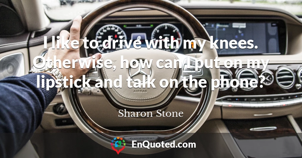 I like to drive with my knees. Otherwise, how can I put on my lipstick and talk on the phone?