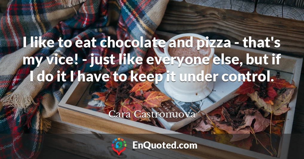 I like to eat chocolate and pizza - that's my vice! - just like everyone else, but if I do it I have to keep it under control.