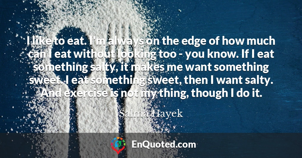 I like to eat. I'm always on the edge of how much can I eat without looking too - you know. If I eat something salty, it makes me want something sweet. I eat something sweet, then I want salty. And exercise is not my thing, though I do it.