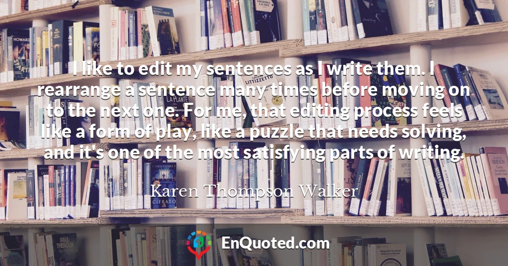 I like to edit my sentences as I write them. I rearrange a sentence many times before moving on to the next one. For me, that editing process feels like a form of play, like a puzzle that needs solving, and it's one of the most satisfying parts of writing.