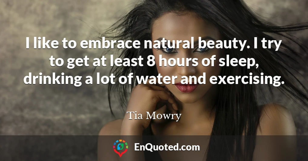 I like to embrace natural beauty. I try to get at least 8 hours of sleep, drinking a lot of water and exercising.