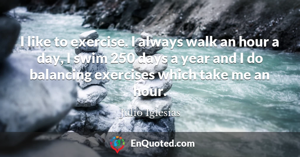 I like to exercise. I always walk an hour a day, I swim 250 days a year and I do balancing exercises which take me an hour.