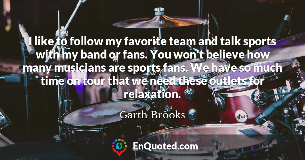 I like to follow my favorite team and talk sports with my band or fans. You won't believe how many musicians are sports fans. We have so much time on tour that we need these outlets for relaxation.