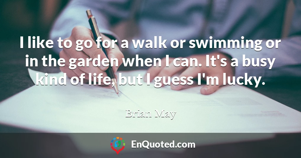 I like to go for a walk or swimming or in the garden when I can. It's a busy kind of life, but I guess I'm lucky.