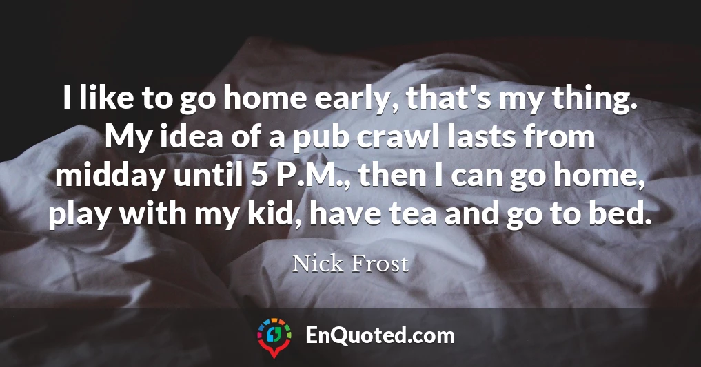 I like to go home early, that's my thing. My idea of a pub crawl lasts from midday until 5 P.M., then I can go home, play with my kid, have tea and go to bed.