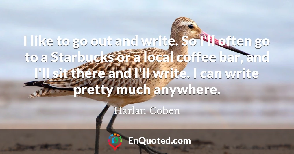 I like to go out and write. So I'll often go to a Starbucks or a local coffee bar, and I'll sit there and I'll write. I can write pretty much anywhere.
