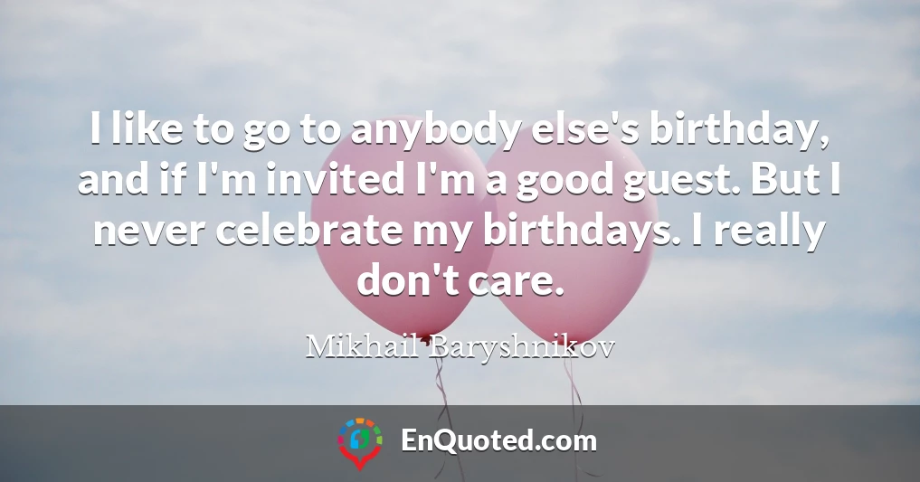 I like to go to anybody else's birthday, and if I'm invited I'm a good guest. But I never celebrate my birthdays. I really don't care.