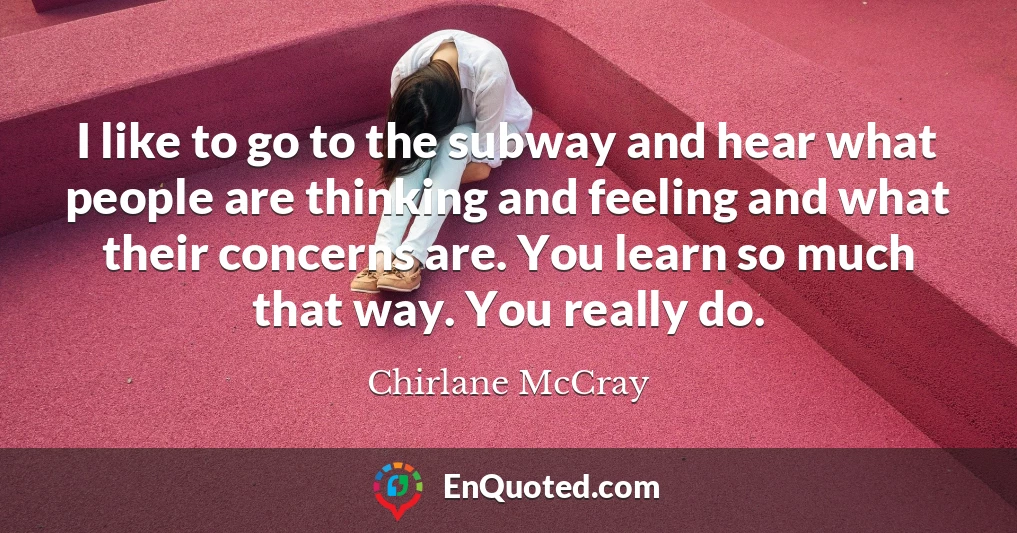 I like to go to the subway and hear what people are thinking and feeling and what their concerns are. You learn so much that way. You really do.