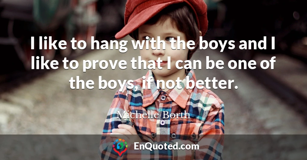 I like to hang with the boys and I like to prove that I can be one of the boys, if not better.