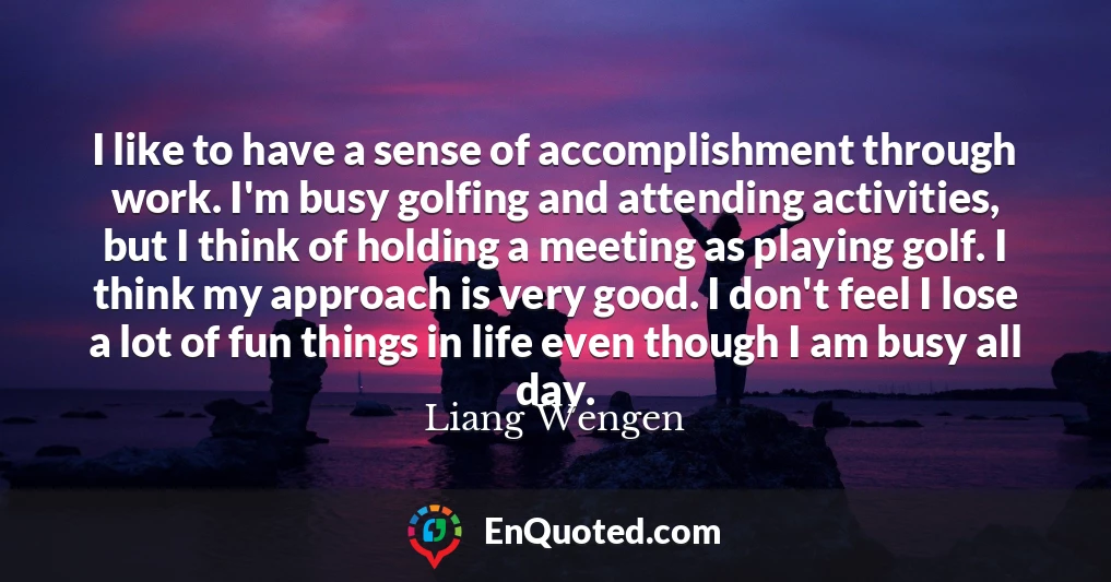 I like to have a sense of accomplishment through work. I'm busy golfing and attending activities, but I think of holding a meeting as playing golf. I think my approach is very good. I don't feel I lose a lot of fun things in life even though I am busy all day.